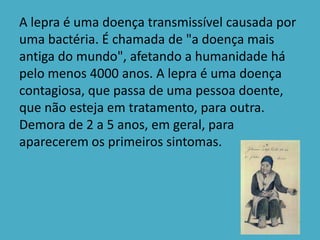 A lepra é uma doença transmissível causada por
uma bactéria. É chamada de "a doença mais
antiga do mundo", afetando a humanidade há
pelo menos 4000 anos. A lepra é uma doença
contagiosa, que passa de uma pessoa doente,
que não esteja em tratamento, para outra.
Demora de 2 a 5 anos, em geral, para
aparecerem os primeiros sintomas.
 