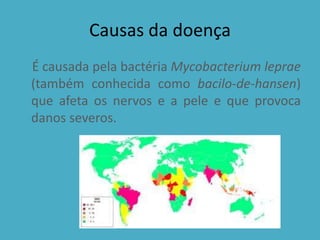Causas da doença
É causada pela bactéria Mycobacterium leprae
(também conhecida como bacilo-de-hansen)
que afeta os nervos e a pele e que provoca
danos severos.
 