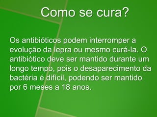 Como se cura?
Os antibióticos podem interromper a
evolução da lepra ou mesmo curá-la. O
antibiótico deve ser mantido durante um
longo tempo, pois o desaparecimento da
bactéria é difícil, podendo ser mantido
por 6 meses a 18 anos.
 