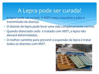 A lepra pode ser curada. A MDT mata a bactéria e pára a
transmissão da doença.
O doente de lepra pode levar uma vida completamente normal.
Quando detectado cedo e tratado com MDT, a lepra não
deixará deformidades.
O melhor caminho para prevenir a expansão da lepra é tratar
todos os doentes com MDT.
A Lepra pode ser curada!
 