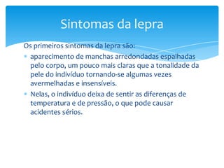Os primeiros sintomas da lepra são:
aparecimento de manchas arredondadas espalhadas
pelo corpo, um pouco mais claras que a tonalidade da
pele do indivíduo tornando-se algumas vezes
avermelhadas e insensíveis.
Nelas, o indivíduo deixa de sentir as diferenças de
temperatura e de pressão, o que pode causar
acidentes sérios.
Sintomas da lepra
 