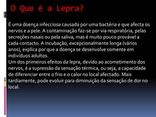 O Que é a Lepra?
É uma doença infecciosa causada por uma bactéria e que afecta os
nervos e a pele. A contaminação faz-se por via respiratória, pelas
secreções nasais ou pela saliva, mas é muito pouco provável a
cada contacto. A incubação, excepcionalmente longa (vários
anos), explica por que a doença se desenvolve somente em
indivíduos adultos.
Um dos primeiros efeitos da lepra, devido ao acometimento dos
nervos, é a supressão da sensação térmica, ou seja, a capacidade
de diferenciar entre o frio e o calor no local afectado. Mais
tardiamente, pode evoluir para diminuição da sensação de dor no
local.
 