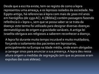 Desde que a escrita existe, tem-se registo de como a lepra
representou uma ameaça, e os leprosos isolados da sociedade. No
Egipto antigo, há referencias à lepra com mais de 3000 mil anos
em hieróglifos (de 1350AC). A [[Bíblia]] contém passagens fazendo
referência à « lepra », sem que se possa saber se se trata da
doença: este termo foi utilizado para designar diversas doenças
dermatológicas de origem e gravidade variáveis. A antiga lei
israelita obrigava aos religiosos a saberem reconhecer a doença.
A lepra foi durante muito tempo incurável e muito mutiladora,
forçando o isolamento dos pacientes em leprosarias,
principalmente na Europa na Idade média, onde eram obrigados
a carregar sinos para anunciar a sua presença. A lepra deu nessa
altura origem a medidas de segregação (em que as pessoas eram
expulsas das suas aldeias).
 