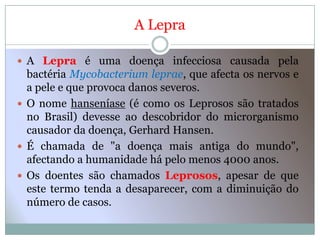 A Lepra

 A Lepra é uma doença infecciosa causada pela
  bactéria Mycobacterium leprae, que afecta os nervos e
  a pele e que provoca danos severos.
 O nome hanseníase (é como os Leprosos são tratados
  no Brasil) devesse ao descobridor do microrganismo
  causador da doença, Gerhard Hansen.
 É chamada de "a doença mais antiga do mundo",
  afectando a humanidade há pelo menos 4000 anos.
 Os doentes são chamados Leprosos, apesar de que
  este termo tenda a desaparecer, com a diminuição do
  número de casos.
 