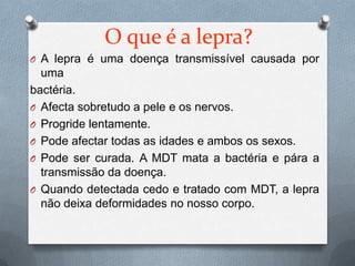 O que é a lepra?
O A lepra é uma doença transmissível causada por
  uma
bactéria.
O Afecta sobretudo a pele e os nervos.
O Progride lentamente.
O Pode afectar todas as idades e ambos os sexos.
O Pode ser curada. A MDT mata a bactéria e pára a
  transmissão da doença.
O Quando detectada cedo e tratado com MDT, a lepra
  não deixa deformidades no nosso corpo.
 