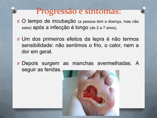 Progressão e sintomas:
O O tempo de incubação (a pessoa tem a doença, mas não
  sabe)   após a infecção é longo (de 2 a 7 anos).

O Um dos primeiros efeitos da lepra é não termos
  sensibilidade: não sentimos o frio, o calor, nem a
  dor em geral.

O Depois surgem as manchas avermelhadas. A
  seguir as feridas.
 