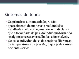 Sintomas de lepra
• Os primeiros sintomas da lepra são:
• aparecimento de manchas arredondadas
espalhadas pelo corpo, um pouco mais claras
que a tonalidade da pele do indivíduo tornando-
se algumas vezes avermelhadas e insensíveis.
• Nelas, o indivíduo deixa de sentir as diferenças
de temperatura e de pressão, o que pode causar
acidentes sérios.
 