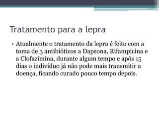 Tratamento para a lepra
• Atualmente o tratamento da lepra é feito com a
toma de 3 antibióticos a Dapsona, Rifampicina e
a Clofazimina, durante algum tempo e após 15
dias o indivíduo já não pode mais transmitir a
doença, ficando curado pouco tempo depois.