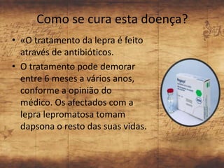 Como se cura esta doença?
• «O tratamento da lepra é feito
  através de antibióticos.
• O tratamento pode demorar
  entre 6 meses a vários anos,
  conforme a opinião do
  médico. Os afectados com a
  lepra lepromatosa tomam
  dapsona o resto das suas vidas.
 