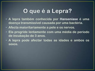 • A lepra também conhecida por Hanseníase é uma
  doença transmissível causada por uma bactéria.
• Afecta maioritariamente a pele e os nervos.
• Ela progride lentamente com uma média de período
  de incubação de 3 anos.
• A lepra pode afectar todas as idades e ambos os
  sexos.
 