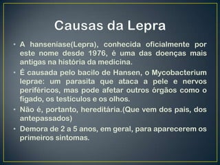 • A hanseníase(Lepra), conhecida oficialmente por
  este nome desde 1976, é uma das doenças mais
  antigas na história da medicina.
• É causada pelo bacilo de Hansen, o Mycobacterium
  leprae: um parasita que ataca a pele e nervos
  periféricos, mas pode afetar outros órgãos como o
  fígado, os testículos e os olhos.
• Não é, portanto, hereditária.(Que vem dos pais, dos
  antepassados)
• Demora de 2 a 5 anos, em geral, para aparecerem os
  primeiros sintomas.
 
