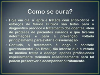 • Hoje em dia, a lepra é tratada com antibióticos, e
  esforços de Saúde Pública são feitos para o
  diagnóstico precoce e tratamento dos doentes, além
  de próteses de pacientes curados e que tiveram
  deformações e para a prevenção voltada
  principalmente para evitar a disseminação.
• Contudo, o tratamento é longo e controle
  governamental (no Brasil) tão intenso que é vetado
  ao médico tratar a doença: apenas profissionais
  especialmente treinados especificamente para tal
  podem prescrever e acompanhar o tratamento.
 