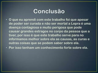 • O que eu aprendi com este trabalho foi que apesar
  de poder ser curada e não ser mortal a Lepra é uma
  doença contagiosa e muito perigosa que pode
  causar grandes estragos no corpo da pessoa que a
  tiver, por isso é que este trabalho serve para no
  informamos melhor sobre ela as causas, as curas e
  outras coisas que se podem saber sobre ela.
• Por isso tenham um conhecimento forte sobre ela.
 