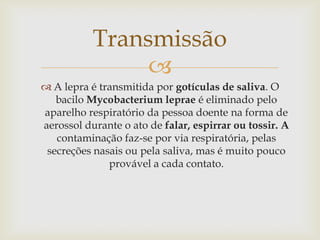 Transmissão
                
 A lepra é transmitida por gotículas de saliva. O
   bacilo Mycobacterium leprae é eliminado pelo
aparelho respiratório da pessoa doente na forma de
aerossol durante o ato de falar, espirrar ou tossir. A
   contaminação faz-se por via respiratória, pelas
 secreções nasais ou pela saliva, mas é muito pouco
              provável a cada contato.
 