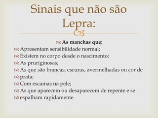 Sinais que não são
             Lepra:
               
                 As manchas que:
 Apresentam sensibilidade normal;
 Existem no corpo desde o nascimento;
 As pruriginosas;
 As que são brancas, escuras, avermelhadas ou cor de
 prata;
 Com escamas na pele;
 As que aparecem ou desaparecem de repente e se
 espalham rapidamente
 