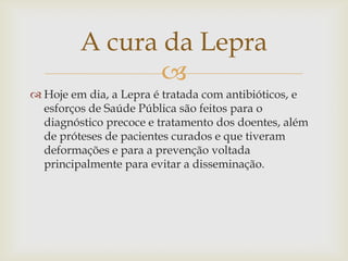 A cura da Lepra
                
 Hoje em dia, a Lepra é tratada com antibióticos, e
  esforços de Saúde Pública são feitos para o
  diagnóstico precoce e tratamento dos doentes, além
  de próteses de pacientes curados e que tiveram
  deformações e para a prevenção voltada
  principalmente para evitar a disseminação.
 