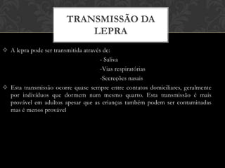TRANSMISSÃO DA
                           LEPRA
 A lepra pode ser transmitida através de:
                                      - Saliva
                                      -Vias respiratórias
                                      -Secreções nasais
 Esta transmissão ocorre quase sempre entre contatos domiciliares, geralmente
  por indivíduos que dormem num mesmo quarto. Esta transmissão é mais
  provável em adultos apesar que as crianças também podem ser contaminadas
  mas é menos provável
 
