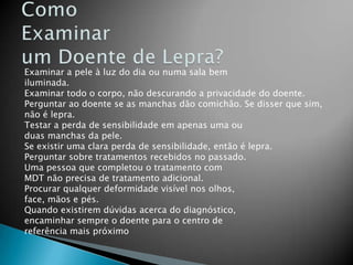 Examinar a pele à luz do dia ou numa sala bem
iluminada.
Examinar todo o corpo, não descurando a privacidade do doente.
Perguntar ao doente se as manchas dão comichão. Se disser que sim,
não é lepra.
Testar a perda de sensibilidade em apenas uma ou
duas manchas da pele.
Se existir uma clara perda de sensibilidade, então é lepra.
Perguntar sobre tratamentos recebidos no passado.
Uma pessoa que completou o tratamento com
MDT não precisa de tratamento adicional.
Procurar qualquer deformidade visível nos olhos,
face, mãos e pés.
Quando existirem dúvidas acerca do diagnóstico,
encaminhar sempre o doente para o centro de
referência mais próximo
 