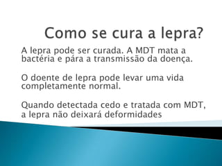A lepra pode ser curada. A MDT mata a
bactéria e pára a transmissão da doença.

O doente de lepra pode levar uma vida
completamente normal.

Quando detectada cedo e tratada com MDT,
a lepra não deixará deformidades
 