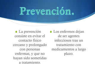 SLa prevención consiste en evitar el contacto físico cercano y prolongado con personas enfermas, y que no hayan sido sometidas a tratamiento. 
SLos enfermos dejan de ser agentes infecciosos tras un tratamiento con medicamentos a largo plazo. 