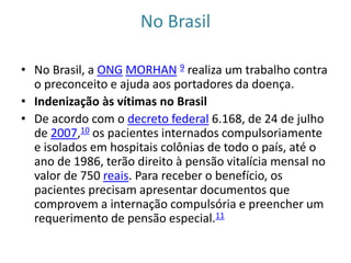 No Brasil
• No Brasil, a ONG MORHAN 9 realiza um trabalho contra
o preconceito e ajuda aos portadores da doença.
• Indenização às vítimas no Brasil
• De acordo com o decreto federal 6.168, de 24 de julho
de 2007,10 os pacientes internados compulsoriamente
e isolados em hospitais colônias de todo o país, até o
ano de 1986, terão direito à pensão vitalícia mensal no
valor de 750 reais. Para receber o benefício, os
pacientes precisam apresentar documentos que
comprovem a internação compulsória e preencher um
requerimento de pensão especial.11
 