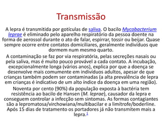 Transmissão
A lepra é transmitida por gotículas de saliva. O bacilo Mycobacterium
leprae é eliminado pelo aparelho respiratório da pessoa doente na
forma de aerossol durante o ato de falar, espirrar, tossir ou beijar. Quase
sempre ocorre entre contatos domiciliares, geralmente indivíduos que
dormem num mesmo quarto.
A contaminação se faz por via respiratória, pelas secreções nasais ou
pela saliva, mas é muito pouco provável a cada contato. A incubação,
excepcionalmente longa (vários anos), explica por que a doença se
desenvolve mais comumente em indivíduos adultos, apesar de que
crianças também podem ser contaminadas (a alta prevalência de lepra
em crianças é indicativo de um alto índice da doença em uma região).
Noventa por cento (90%) da população exposta à bactéria tem
resistência ao bacilo de Hansen (M. leprae), causador da lepra e
conseguem controlar a infecção sem sintomas. As formas contagiantes
são a lepromatosa/virchowiana/multibacilar e a limítrofe/boderline.
Após 15 dias de tratamento os portadores já não transmitem mais a
lepra.1
 