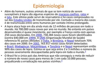 Epidemiologia
• Além do homem, outros animais de que se tem notícia de serem
susceptíveis à lepra são algumas espécies de macacos,coelhos, ratos e
o tatu. Este último pode servir de reservatório e há casos comprovados no
sul dos Estados Unidos de transmissão por ele. Contudo a maioria dos casos
é de transmissão entre seres humanos por contato íntimo prolongado.
• A lepra ataca hoje em dia ainda mais de 12 milhões de pessoas em todo o
mundo. Há 700.000 casos novos por ano no mundo. No entanto em países
desenvolvidos é quase inexistente, por exemplo a França conta com apenas
250 casos declarados. Em 2000, 738.284 novos casos foram identificados
(contra 640.000 em 1999). A OMS (Organização Mundial de Saúde)
referencia 91 países afetados: a Índia, a Birmânia, o Nepal totalizam 70%
dos casos em 2000. Em 2002, 763.917 novos casos foram detectados:
o Brasil, Madagáscar, Moçambique, a Tanzânia e o Nepal representam então
90% dos casos de lepra. Estima-se que seja entre 2 e 3 milhões o número de
pessoas severamente descapacitadas pela lepra em todo o mundo.3
• O Brasil foi o único país das Américas que não conseguiu a meta de reduzir
o número de novos casos para menos de 1 em cada 10.000 pessoas,
prejudicando a erradicação nos países vizinhos.4
 