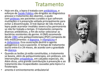 Tratamento
• Hoje em dia, a lepra é tratada com antibióticos, e
esforços de Saúde Pública são dirigidos ao diagnóstico
precoce e tratamento dos doentes, à ajuda
com próteses aos pacientes curados e que sofreram
mutilações e à prevenção voltada principalmente para
evitar a disseminação. O trat Apesar de não mortal, a
lepra pode acarretar invalidez severa e/ou permanente
se não for tratada a tempo. O tratamento comporta
diversos antibióticos, a fim de evitar selecionar as
bactérias resistentes do germe. A OMS recomenda
desde 1981 uma poliquimioterapia (PQT) composta de
três medicamentos: a dapsona, a rifampicina e
a clofazimina. Essa associação destrói o agente
patogênico e cura o paciente. O tempo de tratamento
oscila entre 6 e 24 meses, de acordo com a gravidade
da doença.
• Quando as lesões já estão constituídas, o tratamento
se baseia, além da poliquimioterapia, em próteses, em
intervenções ortopédicas, em calçados especiais, etc.
Além disso, uma grande contribuição à prevenção e ao
tratamento das incapacidades causadas pela lepra é a
fisioterapia.
• amento é eminentemente ambulatorial
 
