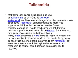 Talidomida
• Malformações congênitas devido ao uso
de Talidomida pelas mães no período
gestacional resultavam em crianças nascidas com membros
atrofiados - focomelia, especialmente os membros
superiores. Muitas dessas malformações foram
correlacionadas ao uso do medicamento Talidomida
durante a gravidez para controle de enjoos. Atualmente, o
medicamento é usado no tratamento da
lepra, lúpus sistêmico e AIDS. Para conseguir é necessário
de documentação comprovando e com controle rigoroso
do receituário, sendo proibido a venda em farmácias, só
encontrando em farmácias regionais das secretarias
estaduais de saúde, com liberação para casos muito
restritos
 