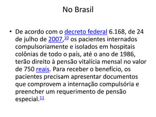 No Brasil
• De acordo com o decreto federal 6.168, de 24
de julho de 2007,10 os pacientes internados
compulsoriamente e isolados em hospitais
colônias de todo o país, até o ano de 1986,
terão direito à pensão vitalícia mensal no valor
de 750 reais. Para receber o benefício, os
pacientes precisam apresentar documentos
que comprovem a internação compulsória e
preencher um requerimento de pensão
especial.11
 