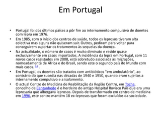 Em Portugal
• Portugal foi dos últimos países a pôr fim ao internamento compulsivo de doentes
com lepra em 1976.
• Em 1985, com o início dos centros de saúde, todos os leprosos tiveram alta
colectiva mas alguns não quiseram sair. Outros, pediram para voltar para
conseguirem suportar os tratamentos às sequelas da doença.
• Na actualidade, o número de casos é muito diminuto e reside quase
exclusivamente em casos importados. A incidência da lepra em Portugal, com 11
novos casos registados em 2008, está sobretudo associada às migrações,
nomeadamente de África e do Brasil, sendo este o segundo país do Mundo com
mais casos. 14 .
• Em Portugal, os doentes são tratados com antibióticos "em ambulatório", ao
contrário do que sucedia nas décadas de 1940 e 1950, quando eram sujeitos a
internamento compulsivo e a isolamento.
• O actual Centro de Medicina de Reabilitação da Região Centro, em Tocha,
concelho de Cantanhede é o herdeiro do antigo Hospital Rovisco Pais que era uma
leprosaria que albergava leprosos. Depois de transformado em centro de medicina
em 1996, este centro mantém 18 ex-leprosos que foram excluídos da sociedade.
 