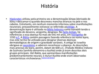 História
• Hipócrates utilizou pela primeira vez a denominação λέπρα (derivado de
λέπω «descamar») quando descreveu manchas brancas na pele e nos
cabelos. Entretanto, em nenhum momento informou sobre manifestações
neuronais; provavelmente estivesse se referindo aovitiligo. A
denominação lepra é utilizada na Bíblia hebraica como tsaraáth tendo o
significado de desonra, vergonha, desgraça. No Egito Antigo, há
referências a essa doença há mais de três mil anos, em hieróglifos de
1350 a.C. A Bíblia contém passagens fazendo referência ao nome lepra,
mas este termo foi utilizado para designar diversas doenças
dermatológicas de origem e gravidade variáveis. A antiga lei israelita
obrigava os sacerdotes a saberem reconhecer a doença. As descrições
mais precisas da lepra, porém, datam de 600 a.C. (Tratado Médico Indiano
de Sushrata Samhita denomina-a kushta) onde já eram descritos dois
grupos principais: Vat Rakta, que apresentava manifestações
predominantemente neurais; e Aurun Kushta onde eram observadas
características virchowianas.[carece de fontes]
 