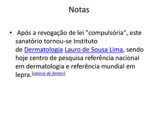 Notas
• Após a revogação de lei "compulsória", este
sanatório tornou-se Instituto
de Dermatologia Lauro de Sousa Lima, sendo
hoje centro de pesquisa referência nacional
em dermatologia e referência mundial em
lepra.[carece de fontes]
 