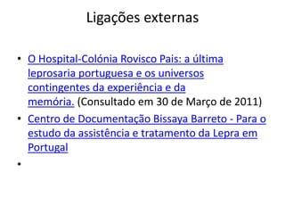 Ligações externas
• O Hospital-Colónia Rovisco Pais: a última
leprosaria portuguesa e os universos
contingentes da experiência e da
memória. (Consultado em 30 de Março de 2011)
• Centro de Documentação Bissaya Barreto - Para o
estudo da assistência e tratamento da Lepra em
Portugal
•
 