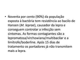 • Noventa por cento (90%) da população
exposta à bactéria tem resistência ao bacilo de
Hansen (M. leprae), causador da lepra e
conseguem controlar a infecção sem
sintomas. As formas contagiantes são a
lepromatosa/virchowiana/multibacilar e a
limítrofe/boderline. Após 15 dias de
tratamento os portadores já não transmitem
mais a lepra.
 