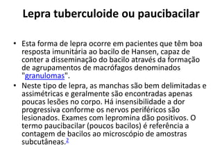 Lepra tuberculoide ou paucibacilar
• Esta forma de lepra ocorre em pacientes que têm boa
resposta imunitária ao bacilo de Hansen, capaz de
conter a disseminação do bacilo através da formação
de agrupamentos de macrófagos denominados
"granulomas".
• Neste tipo de lepra, as manchas são bem delimitadas e
assimétricas e geralmente são encontradas apenas
poucas lesões no corpo. Há insensibilidade a dor
progressiva conforme os nervos periféricos são
lesionados. Exames com lepromina dão positivos. O
termo paucibacilar (poucos bacilos) é referência a
contagem de bacilos ao microscópio de amostras
subcutâneas.2
 