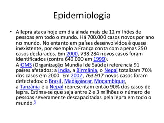 Epidemiologia
• A lepra ataca hoje em dia ainda mais de 12 milhões de
pessoas em todo o mundo. Há 700.000 casos novos por ano
no mundo. No entanto em países desenvolvidos é quase
inexistente, por exemplo a França conta com apenas 250
casos declarados. Em 2000, 738.284 novos casos foram
identificados (contra 640.000 em 1999).
A OMS (Organização Mundial de Saúde) referencia 91
países afetados: a Índia, a Birmânia, o Nepal totalizam 70%
dos casos em 2000. Em 2002, 763.917 novos casos foram
detectados: o Brasil, Madagáscar, Moçambique,
a Tanzânia e o Nepal representam então 90% dos casos de
lepra. Estima-se que seja entre 2 e 3 milhões o número de
pessoas severamente descapacitadas pela lepra em todo o
mundo.3
 