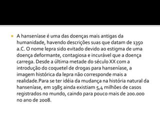  A hanseníase é uma das doenças mais antigas da
humanidade, havendo descrições suas que datam de 1350
a.C. O nome lepra sido evitado devido ao estigma de uma
doença deformante, contagiosa e incurável que a doença
carrega. Desde a última metade do século XX com a
introdução do coquetel de drogas para hanseníase, a
imagem histórica da lepra não corresponde mais a
realidade.Para se ter idéia da mudança na história natural da
hanseníase, em 1985 ainda existiam 5,4 milhões de casos
registrados no mundo, caindo para pouco mais de 200.000
no ano de 2008.
 