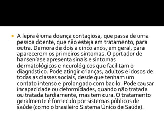 A lepra é uma doença contagiosa, que passa de uma
pessoa doente, que não esteja em tratamento, para
outra. Demora de dois a cinco anos, em geral, para
aparecerem os primeiros sintomas. O portador de
hanseníase apresenta sinais e sintomas
dermatológicos e neurológicos que facilitam o
diagnóstico. Pode atingir crianças, adultos e idosos de
todas as classes sociais, desde que tenham um
contato intenso e prolongado com bacilo. Pode causar
incapacidade ou deformidades, quando não tratada
ou tratada tardiamente, mas tem cura. O tratamento
geralmente é fornecido por sistemas públicos de
saúde (como o brasileiro Sistema Único de Saúde).
 