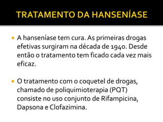  A hanseníase tem cura. As primeiras drogas
efetivas surgiram na década de 1940. Desde
então o tratamento tem ficado cada vez mais
eficaz.
 O tratamento com o coquetel de drogas,
chamado de poliquimioterapia (PQT)
consiste no uso conjunto de Rifampicina,
Dapsona e Clofazimina.
 