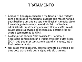 TRATAMENTO
• Ambos os tipos (paucibacilar e multibacilar) são tratados
com o antibiótico rifampicina, durante seis meses no tipo
paucibacilar e um ano no tipo multibacilar. A medicação é
fornecida gratuitamente pelo Ministério da Saúde e
administrada em doses vigiadas nas Unidades Básicas de
Saúde sob a supervisão de médicos ou enfermeiros de
acordo com normas da OMS.
• A rifampicina elimina 90% dos bacilos. Por isso, é
necessário complementar o tratamento com outra droga
(DDS), que pode ser tomada em casa diariamente, até o
final do tratamento.
• Nos casos multibacilares, esse tratamento é acrescido de
uma dose diária e de outra vigiada de clofazimina.
 