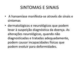 SINTOMAS E SINAIS
• A hanseníase manifesta-se através de sinais e
sintomas
• dermatológicos e neurológicos que podem
levar à suspeição diagnóstica da doença. As
alterações neurológicas, quando não
diagnosticadas e tratadas adequadamente,
podem causar incapacidades físicas que
podem evoluir para deformidades.
 