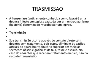 TRASMISSAO
• A hanseníase (antigamente conhecida como lepra) é uma
doença infecto contagiosa causada por um microorganismo
(bactéria) denominado Mycobacterium leprae.
•
• Transmissão
•
• Sua transmissão ocorre através do contato direto com
doentes sem tratamento, pois estes, eliminam os bacilos
através do aparelho respiratório superior em meio as
secreções nasais e gotículas da fala, tosse e espirro. No
caso dos doentes que recebem tratamento médico, não há
risco de transmissão
 