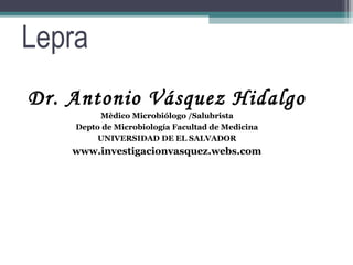 Lepra
Dr. Antonio Vásquez Hidalgo
         Mèdico Microbiólogo /Salubrista
    Depto de Microbiología Facultad de Medicina
         UNIVERSIDAD DE EL SALVADOR
    www.investigacionvasquez.webs.com
 