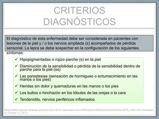 CRITERIOS
DIAGNÓSTICOS
El diagnóstico de esta enfermedad debe ser considerada en pacientes con
lesiones de la piel y / o los nervios ampliada (s) acompañados de pérdida
sensorial. La lepra se debe sospechar en la configuración de los siguientes
síntomas:
 Hipopigmentadas o rojizo parche (s) en la piel
 Disminución de la sensibilidad o pérdida de la sensibilidad dentro de
parche para la piel (es)
 Las parestesias (sensación de hormigueo o entumecimiento en las
manos o los pies)
 Heridas sin dolor y quemaduras en las manos o los pies
 Los bultos o hinchazón en los lóbulos de las orejas o la cara
 Tendenidits, nervios periféricos inflamados
WHO Global Leprosy Strategy agreed for 2011-2015. www.searo.who.int/EN/Section980/Section2572/Section2578_14961.htm (Accessed
on October 12, 2011).
 