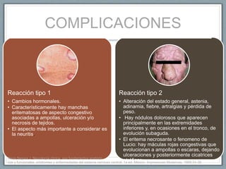 COMPLICACIONES
Reacción tipo 1
• Cambios hormonales.
• Característicamente hay manchas
eritematosas de aspecto congestivo
asociadas a ampollas, ulceración y/o
necrosis de tejidos.
• El aspecto más importante a considerar es
la neuritis.
Reacción tipo 2
• Alteración del estado general, astenia,
adinamia, fiebre, artralgias y pérdida de
peso.
• Hay nódulos dolorosos que aparecen
principalmente en las extremidades
inferiores y, en ocasiones en el tronco, de
evolución subaguda.
• El eritema necrosante o fenomeno de
Lucio: hay máculas rojas congestivas que
evolucionan a ampollas o escaras, dejando
ulceraciones y posteriormente cicatrices
atróficas.Nava-Segura J. Neurología clínica, sus fundamentos anatómi-
cos y funcionales, síndromes y enfermedades del sistema nervioso central. 1a ed. México: Impresiones Modernas, 1968;34-38.
 
