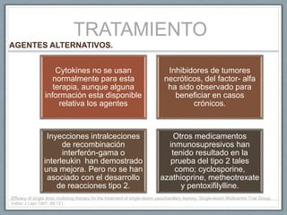 TRATAMIENTO
Cytokines no se usan
normalmente para esta
terapia, aunque alguna
información esta disponible
relativa los agentes
Inhibidores de tumores
necróticos, del factor- alfa
ha sido observado para
beneficiar en casos
crónicos.
Inyecciones intralceciones
de recombinación
interferón-gama o
interleukin han demostrado
una mejora. Pero no se han
asociado con el desarrollo
de reacciones tipo 2.
Otros medicamentos
inmunosupresivos han
tenido resultado en la
prueba del tipo 2 tales
como; cyclosporine,
azathioprine, metheotrexate
y pentoxifilylline.
AGENTES ALTERNATIVOS.
Efficacy of single dose multidrug therapy for the treatment of single-lesion paucibacillary leprosy. Single-lesion Multicentre Trial Group.
Indian J Lepr 1997; 69:121.
 