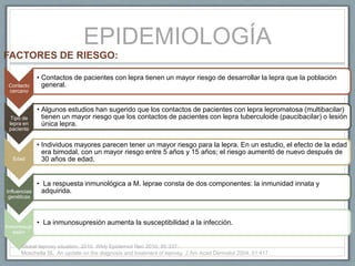EPIDEMIOLOGÍA
FACTORES DE RIESGO:
Contacto
cercano
• Contactos de pacientes con lepra tienen un mayor riesgo de desarrollar la lepra que la población
general.
Tipo de
lepra en
paciente
• Algunos estudios han sugerido que los contactos de pacientes con lepra lepromatosa (multibacilar)
tienen un mayor riesgo que los contactos de pacientes con lepra tuberculoide (paucibacilar) o lesión
única lepra.
Edad
• Individuos mayores parecen tener un mayor riesgo para la lepra. En un estudio, el efecto de la edad
era bimodal, con un mayor riesgo entre 5 años y 15 años; el riesgo aumentó de nuevo después de
30 años de edad.
Influencias
genéticas
• La respuesta inmunológica a M. leprae consta de dos componentes: la inmunidad innata y
adquirida.
Inmunosupr
esión
• La inmunosupresión aumenta la susceptibilidad a la infección.
Global leprosy situation, 2010. Wkly Epidemiol Rec 2010; 85:337.
Moschella SL. An update on the diagnosis and treatment of leprosy. J Am Acad Dermatol 2004; 51:417.
 
