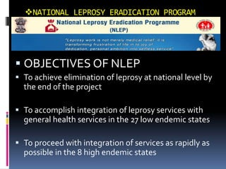 NATIONAL LEPROSY ERADICATION PROGRAM
 OBJECTIVES OF NLEP
 To achieve elimination of leprosy at national level by
the end of the project
 To accomplish integration of leprosy services with
general health services in the 27 low endemic states
 To proceed with integration of services as rapidly as
possible in the 8 high endemic states
 