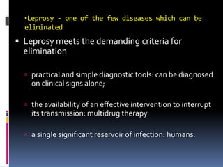 •Leprosy - one of the few diseases which can be
eliminated
 Leprosy meets the demanding criteria for
elimination
 practical and simple diagnostic tools: can be diagnosed
on clinical signs alone;
 the availability of an effective intervention to interrupt
its transmission: multidrug therapy
 a single significant reservoir of infection: humans.
 